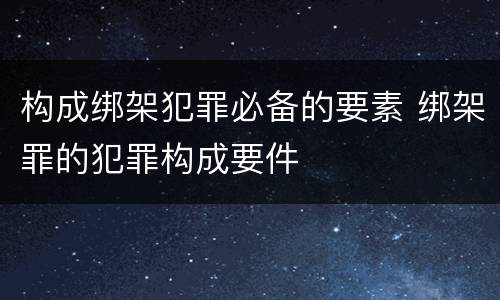 构成绑架犯罪必备的要素 绑架罪的犯罪构成要件