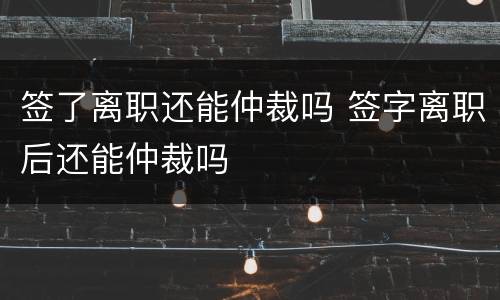 签了离职还能仲裁吗 签字离职后还能仲裁吗