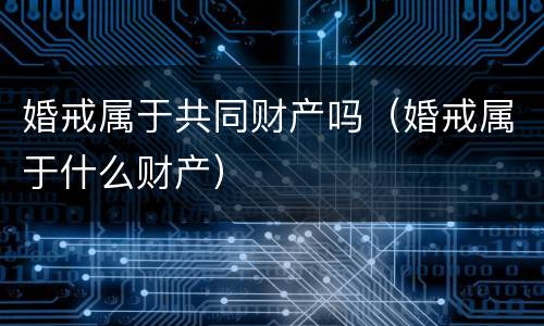 婚戒属于共同财产吗（婚戒属于什么财产）