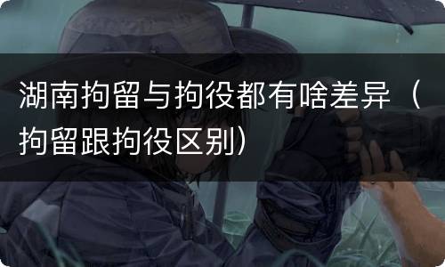 湖南拘留与拘役都有啥差异（拘留跟拘役区别）