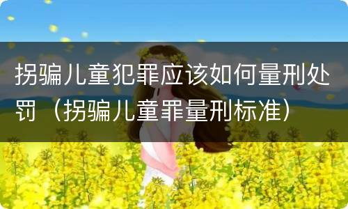 拐骗儿童犯罪应该如何量刑处罚（拐骗儿童罪量刑标准）