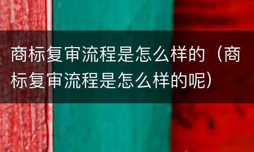 商标复审流程是怎么样的（商标复审流程是怎么样的呢）