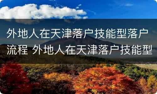 外地人在天津落户技能型落户流程 外地人在天津落户技能型落户流程
