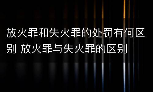 放火罪和失火罪的处罚有何区别 放火罪与失火罪的区别