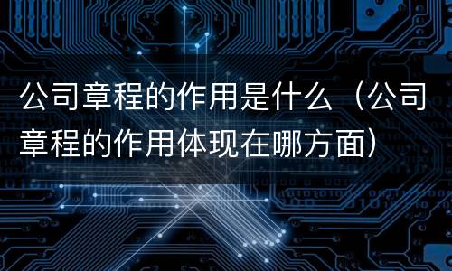 公司章程的作用是什么（公司章程的作用体现在哪方面）