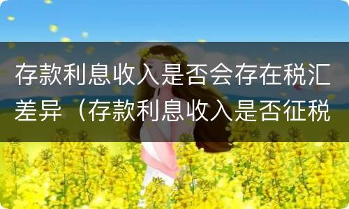 存款利息收入是否会存在税汇差异（存款利息收入是否征税）