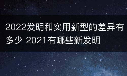 2022发明和实用新型的差异有多少 2021有哪些新发明