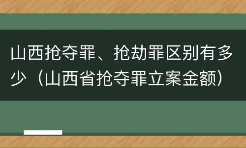 山西抢夺罪、抢劫罪区别有多少（山西省抢夺罪立案金额）
