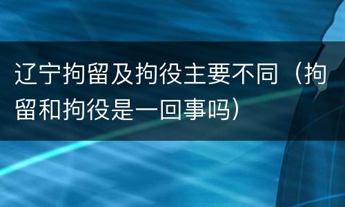 辽宁拘留及拘役主要不同（拘留和拘役是一回事吗）
