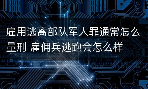 雇用逃离部队军人罪通常怎么量刑 雇佣兵逃跑会怎么样