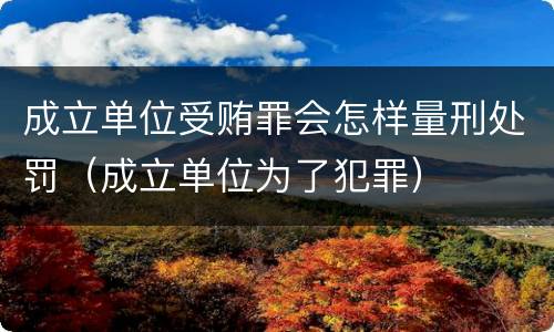 成立单位受贿罪会怎样量刑处罚（成立单位为了犯罪）