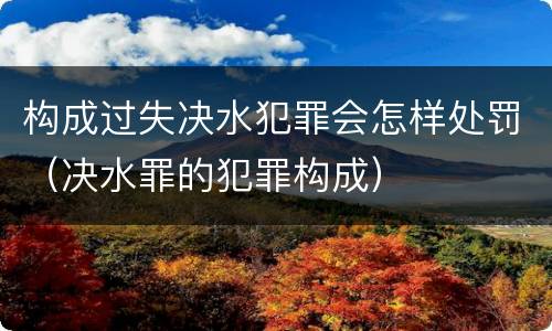 构成过失决水犯罪会怎样处罚（决水罪的犯罪构成）