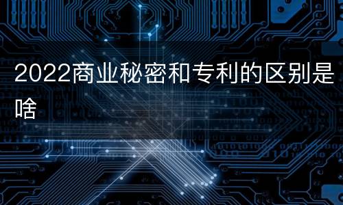 2022商业秘密和专利的区别是啥