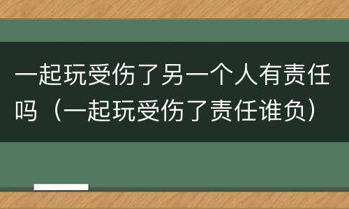 一起玩受伤了另一个人有责任吗（一起玩受伤了责任谁负）