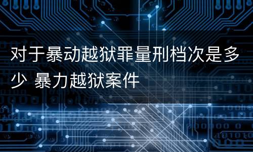 对于暴动越狱罪量刑档次是多少 暴力越狱案件