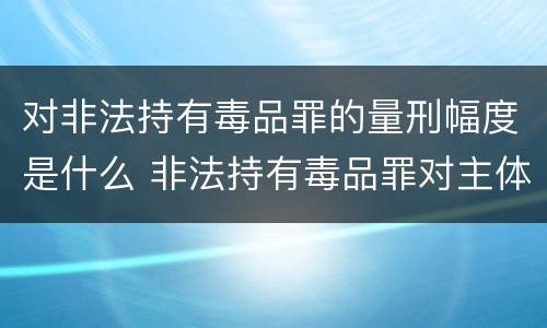 对非法持有毒品罪的量刑幅度是什么 非法持有毒品罪对主体的要求