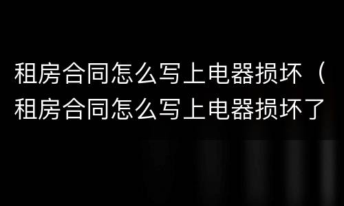 租房合同怎么写上电器损坏（租房合同怎么写上电器损坏了）