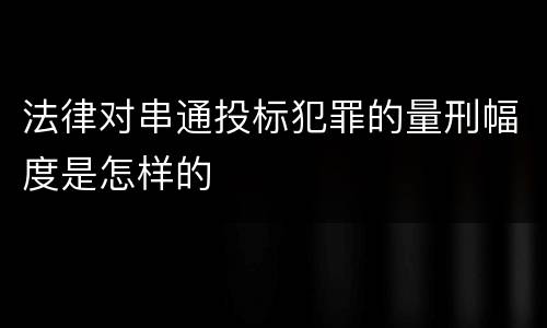 法律对串通投标犯罪的量刑幅度是怎样的