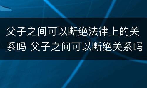 父子之间可以断绝法律上的关系吗 父子之间可以断绝关系吗?