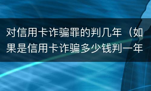 对信用卡诈骗罪的判几年（如果是信用卡诈骗多少钱判一年）