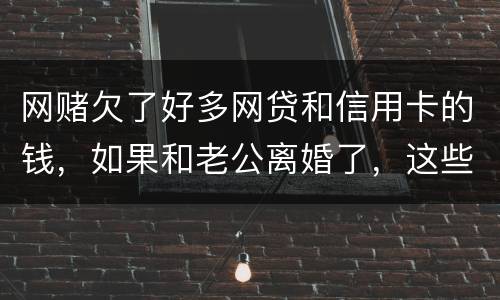 网赌欠了好多网贷和信用卡的钱，如果和老公离婚了，这些钱还要他还吗