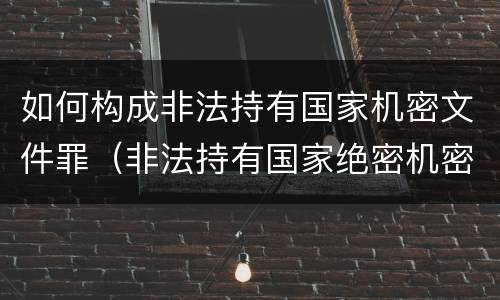 如何构成非法持有国家机密文件罪（非法持有国家绝密机密文件资料物品,尚不构成）