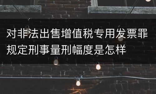 对非法出售增值税专用发票罪规定刑事量刑幅度是怎样