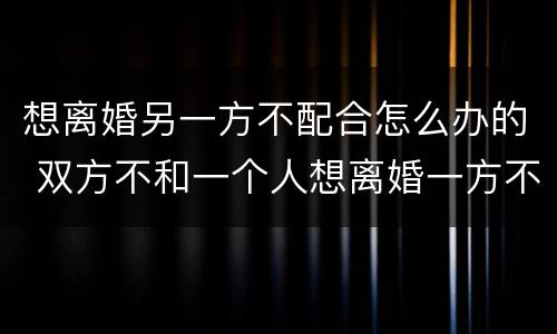 想离婚另一方不配合怎么办的 双方不和一个人想离婚一方不配合怎么办