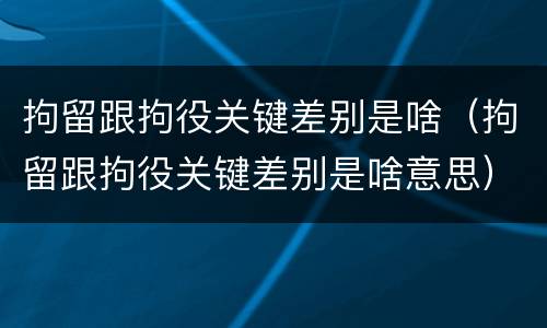 拘留跟拘役关键差别是啥（拘留跟拘役关键差别是啥意思）