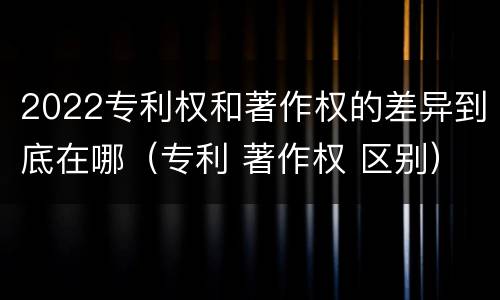 2022专利权和著作权的差异到底在哪（专利 著作权 区别）