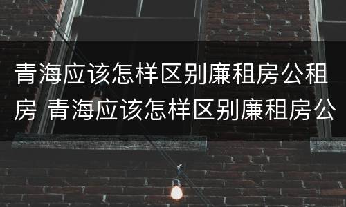 青海应该怎样区别廉租房公租房 青海应该怎样区别廉租房公租房呢