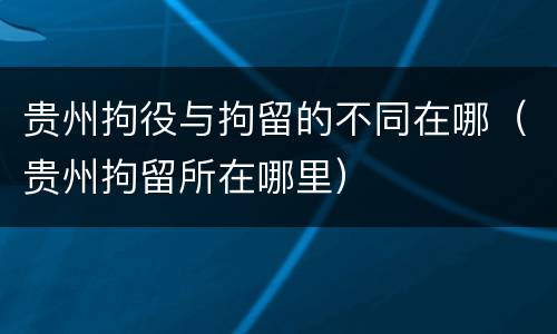 贵州拘役与拘留的不同在哪（贵州拘留所在哪里）