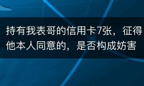 持有我表哥的信用卡7张，征得他本人同意的，是否构成妨害信用卡管理罪