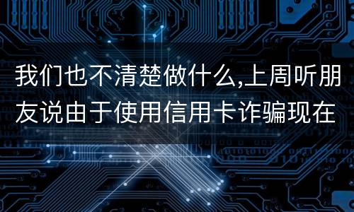 我们也不清楚做什么,上周听朋友说由于使用信用卡诈骗现在被抓了,请问会怎样定罪啊