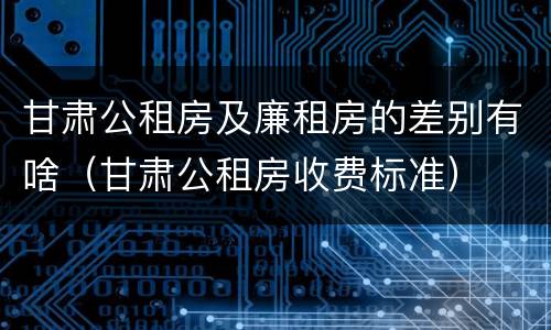 甘肃公租房及廉租房的差别有啥（甘肃公租房收费标准）