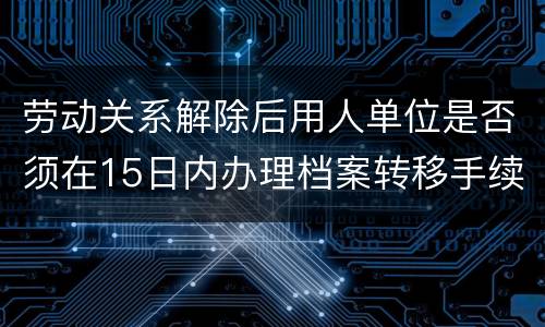 劳动关系解除后用人单位是否须在15日内办理档案转移手续