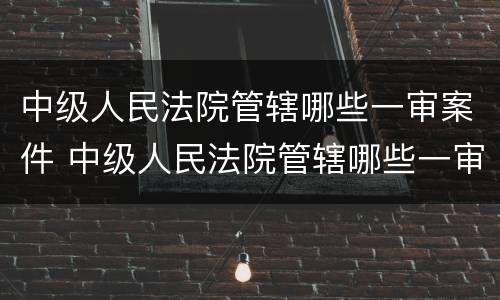 中级人民法院管辖哪些一审案件 中级人民法院管辖哪些一审案件