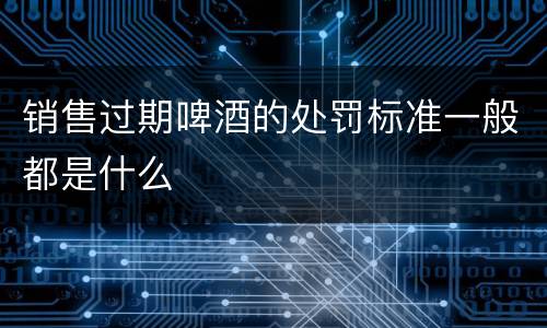 销售过期啤酒的处罚标准一般都是什么