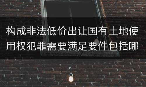 构成非法低价出让国有土地使用权犯罪需要满足要件包括哪些