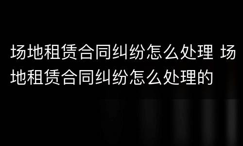 场地租赁合同纠纷怎么处理 场地租赁合同纠纷怎么处理的