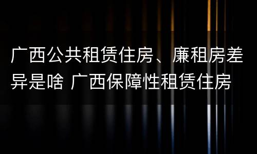 广西公共租赁住房、廉租房差异是啥 广西保障性租赁住房
