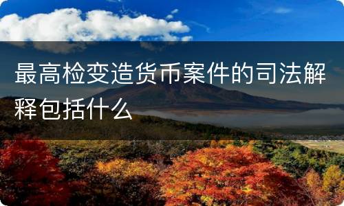 最高检变造货币案件的司法解释包括什么