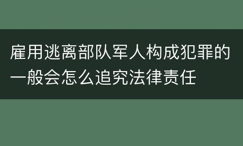 雇用逃离部队军人构成犯罪的一般会怎么追究法律责任
