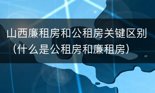 山西廉租房和公租房关键区别（什么是公租房和廉租房）