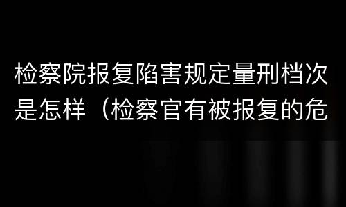 检察院报复陷害规定量刑档次是怎样（检察官有被报复的危险吗）