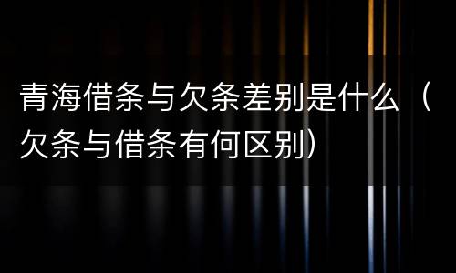 青海借条与欠条差别是什么（欠条与借条有何区别）