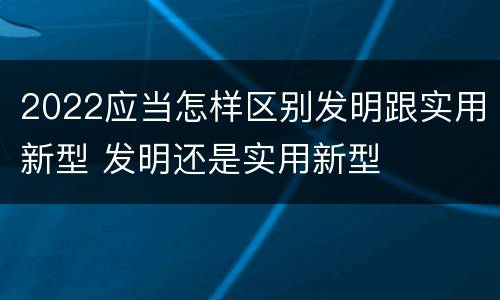 2022应当怎样区别发明跟实用新型 发明还是实用新型