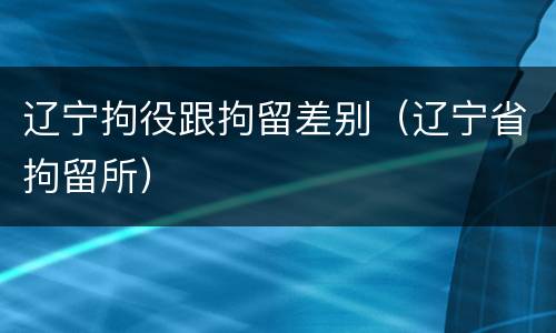 辽宁拘役跟拘留差别（辽宁省拘留所）