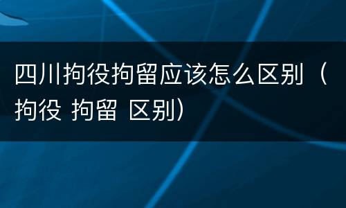 四川拘役拘留应该怎么区别（拘役 拘留 区别）