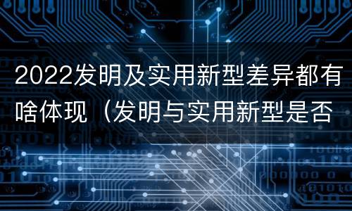 2022发明及实用新型差异都有啥体现（发明与实用新型是否具有实用性）
